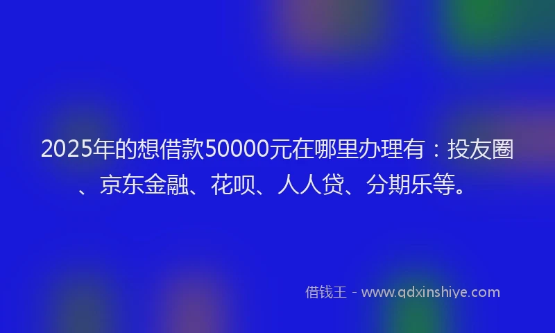 2025年的想借款50000元在哪里办理有：投友圈、京东金融、花呗、人人贷、分期乐等。