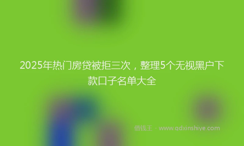 2025年热门房贷被拒三次，整理5个无视黑户下款口子名单大全
