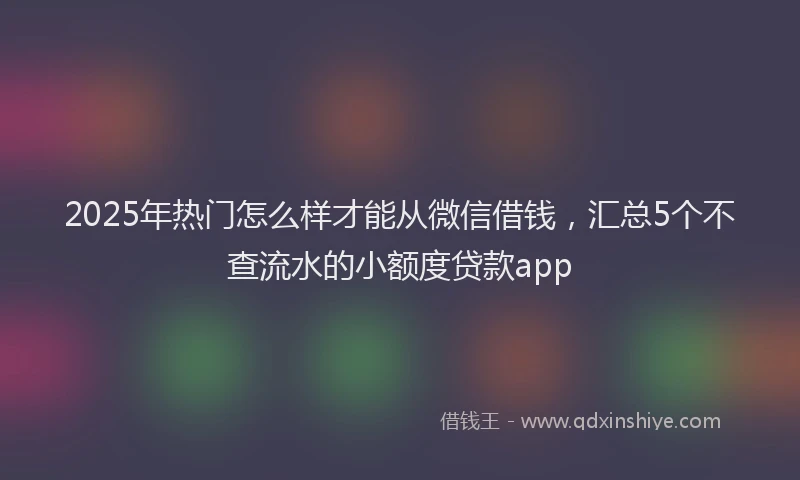 2025年热门怎么样才能从微信借钱，汇总5个不查流水的小额度贷款app