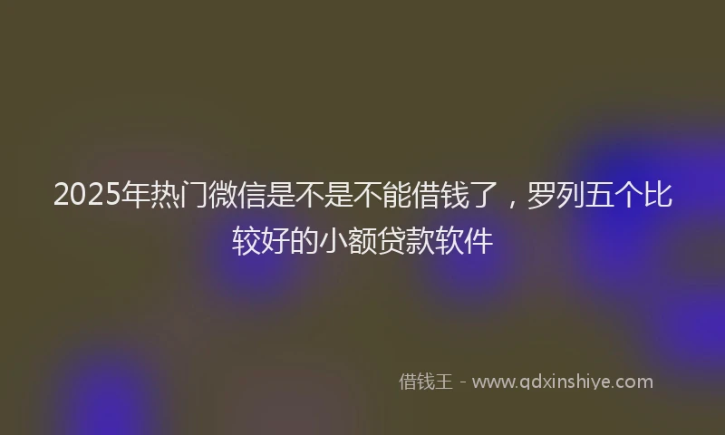 2025年热门微信是不是不能借钱了，罗列五个比较好的小额贷款软件