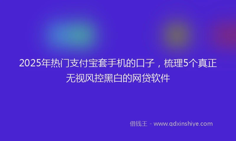 2025年热门支付宝套手机的口子，梳理5个真正无视风控黑白的网贷软件
