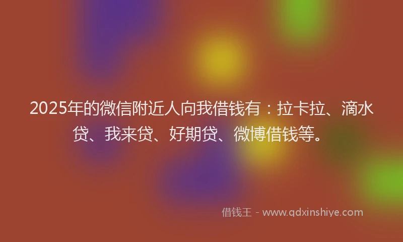 2025年的微信附近人向我借钱有：拉卡拉、滴水贷、我来贷、好期贷、微博借钱等。