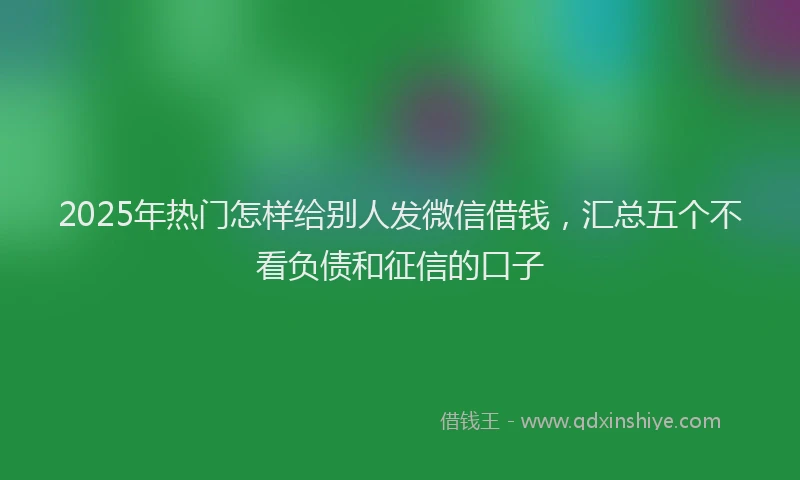 2025年热门怎样给别人发微信借钱，汇总五个不看负债和征信的口子