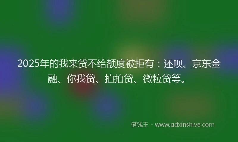 2025年的我来贷不给额度被拒有：还呗、京东金融、你我贷、拍拍贷、微粒贷等。