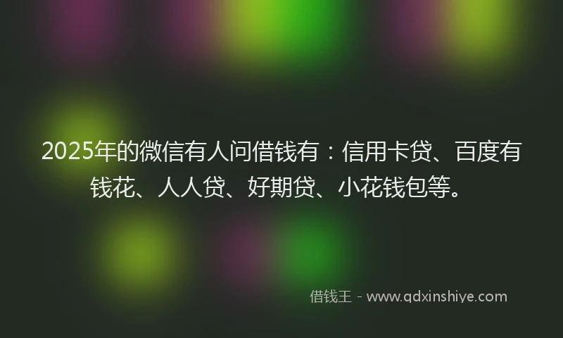 2025年的微信有人问借钱有：信用卡贷、百度有钱花、人人贷、好期贷、小花钱包等。