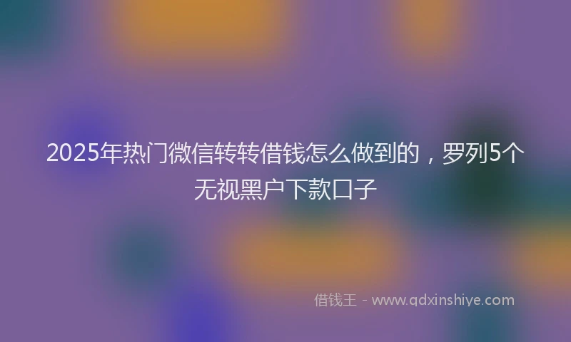 2025年热门微信转转借钱怎么做到的，罗列5个无视黑户下款口子