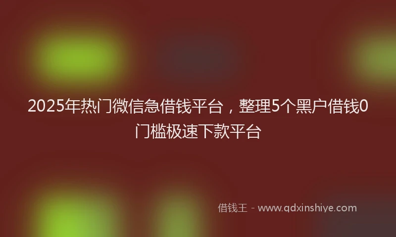 2025年热门微信急借钱平台，整理5个黑户借钱0门槛极速下款平台