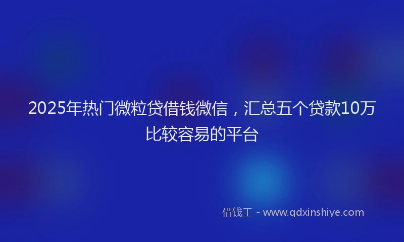 2025年热门微粒贷借钱微信，汇总五个贷款10万比较容易的平台