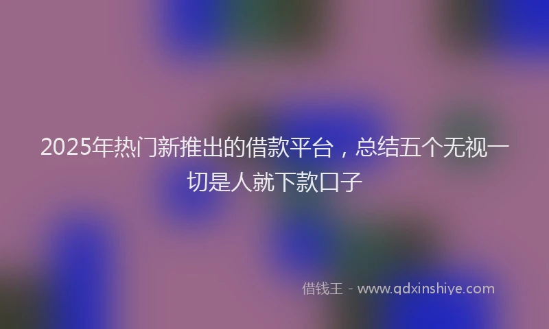 2025年热门新推出的借款平台，总结五个无视一切是人就下款口子
