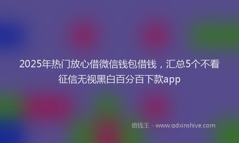 2025年热门放心借微信钱包借钱，汇总5个不看征信无视黑白百分百下款app