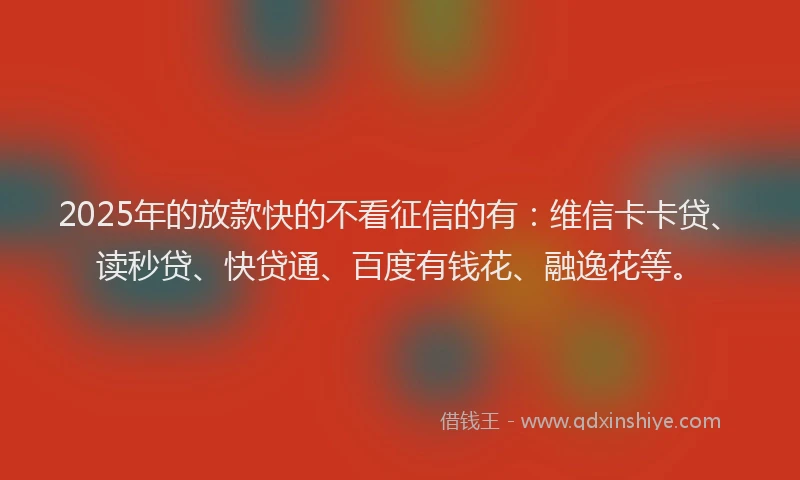 2025年的放款快的不看征信的有：维信卡卡贷、读秒贷、快贷通、百度有钱花、融逸花等。