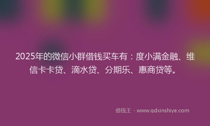 2025年的微信小群借钱买车有：度小满金融、维信卡卡贷、滴水贷、分期乐、惠商贷等。