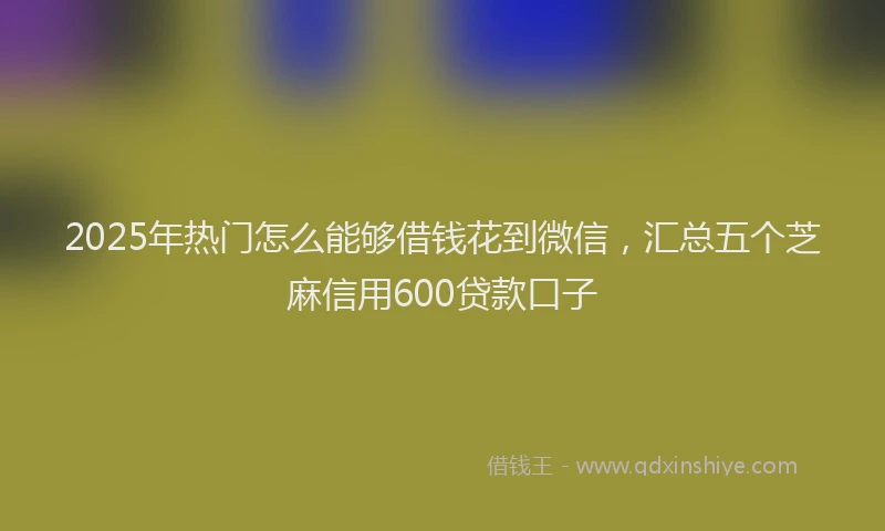 2025年热门怎么能够借钱花到微信，汇总五个芝麻信用600贷款口子