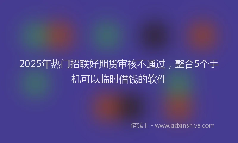 2025年热门招联好期货审核不通过，整合5个手机可以临时借钱的软件