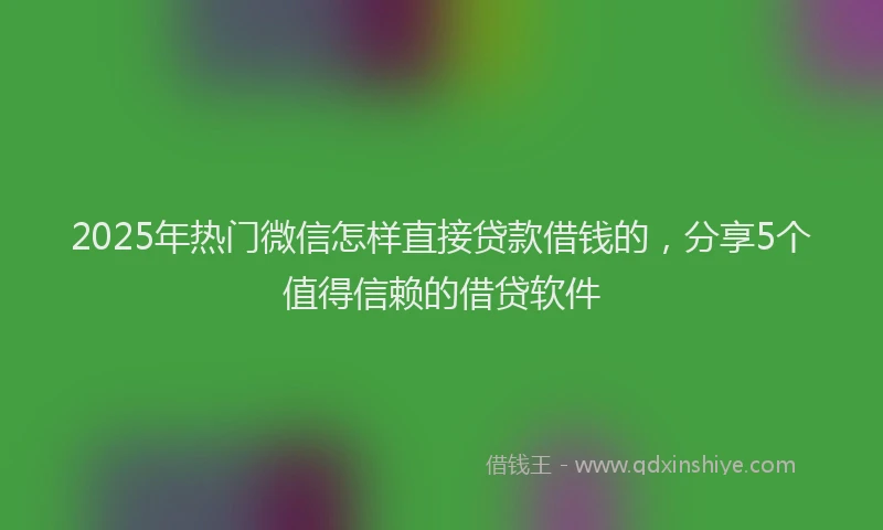2025年热门微信怎样直接贷款借钱的，分享5个值得信赖的借贷软件