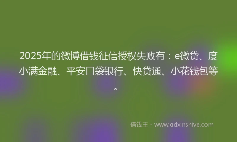 2025年的微博借钱征信授权失败有：e微贷、度小满金融、平安口袋银行、快贷通、小花钱包等。