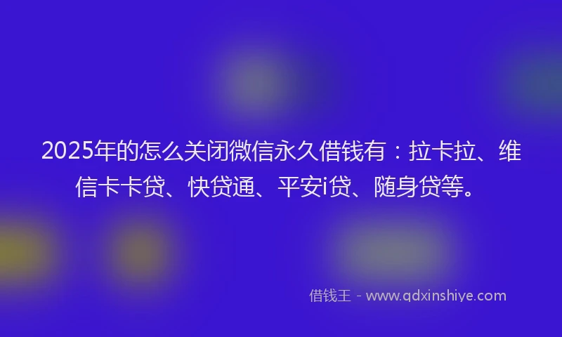 2025年的怎么关闭微信永久借钱有：拉卡拉、维信卡卡贷、快贷通、平安i贷、随身贷等。
