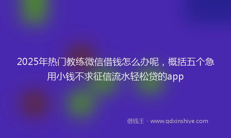 2025年热门教练微信借钱怎么办呢，概括五个急用小钱不求征信流水轻松贷的app