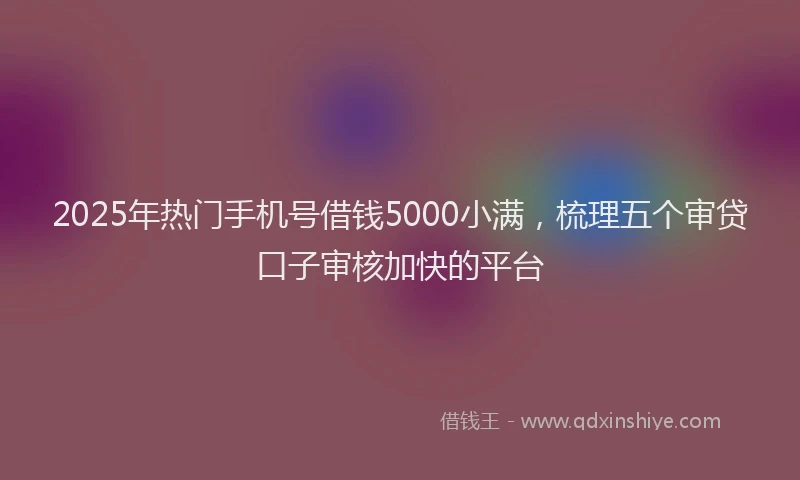 2025年热门手机号借钱5000小满，梳理五个审贷口子审核加快的平台