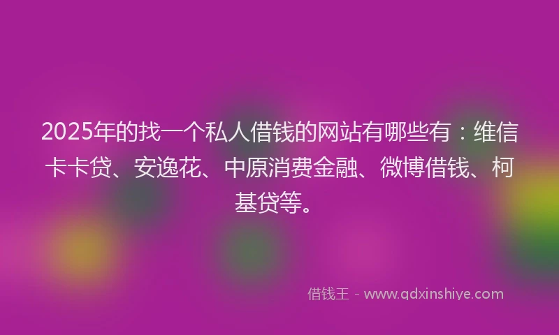 2025年的找一个私人借钱的网站有哪些有：维信卡卡贷、安逸花、中原消费金融、微博借钱、柯基贷等。