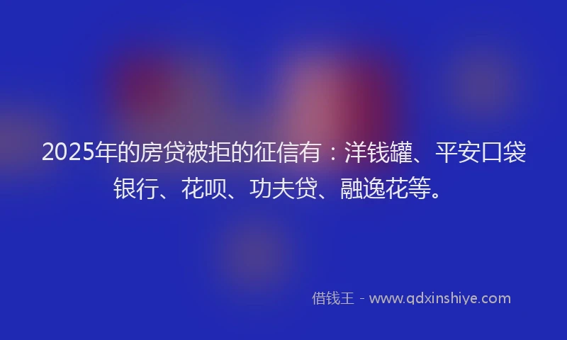 2025年的房贷被拒的征信有：洋钱罐、平安口袋银行、花呗、功夫贷、融逸花等。