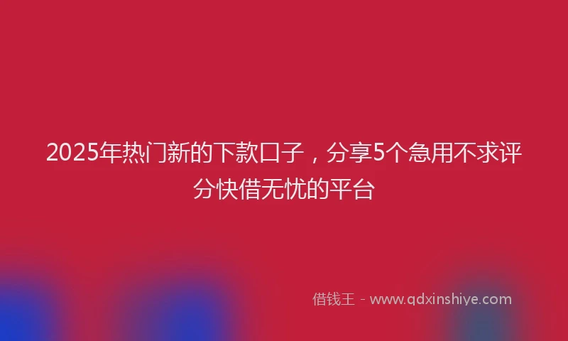 2025年热门新的下款口子，分享5个急用不求评分快借无忧的平台