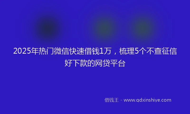 2025年热门微信快速借钱1万，梳理5个不查征信好下款的网贷平台