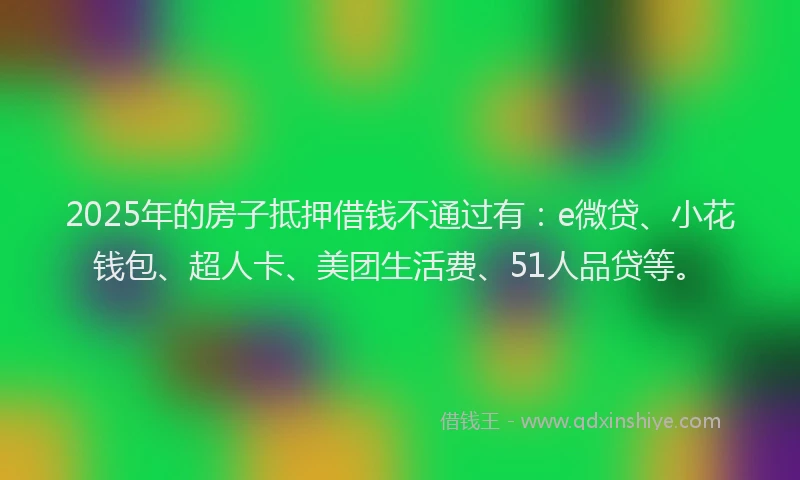 2025年的房子抵押借钱不通过有：e微贷、小花钱包、超人卡、美团生活费、51人品贷等。