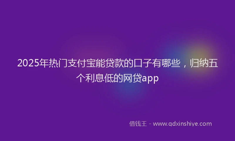 2025年热门支付宝能贷款的口子有哪些，归纳五个利息低的网贷app