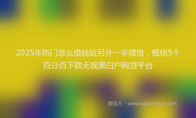 2025年热门怎么借钱给另外一半微信，概括5个百分百下款无视黑白户网贷平台