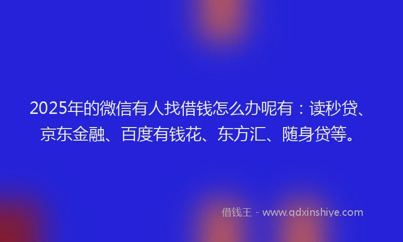 2025年的微信有人找借钱怎么办呢有：读秒贷、京东金融、百度有钱花、东方汇、随身贷等。