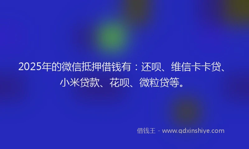2025年的微信抵押借钱有：还呗、维信卡卡贷、小米贷款、花呗、微粒贷等。