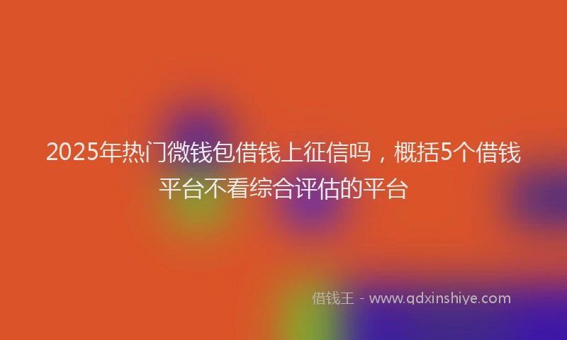 2025年热门微钱包借钱上征信吗，概括5个借钱平台不看综合评估的平台