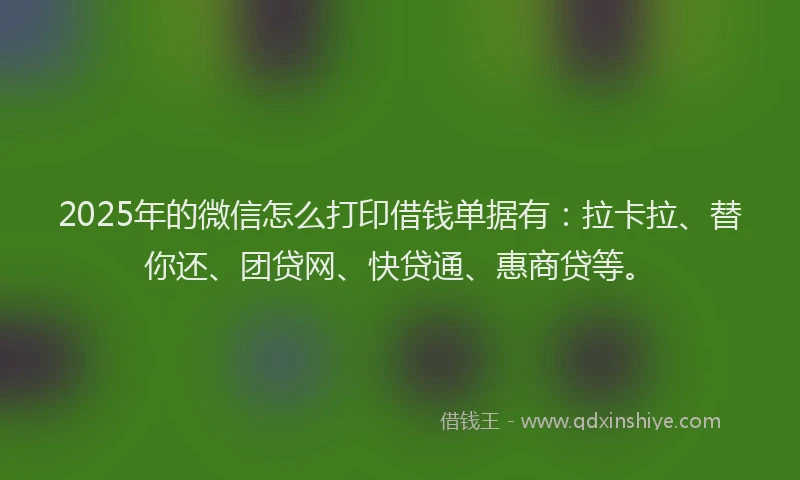 2025年的微信怎么打印借钱单据有：拉卡拉、替你还、团贷网、快贷通、惠商贷等。