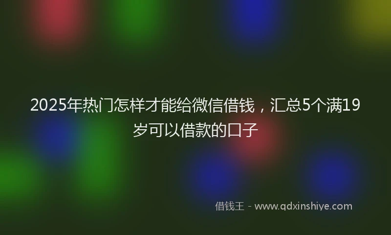 2025年热门怎样才能给微信借钱，汇总5个满19岁可以借款的口子