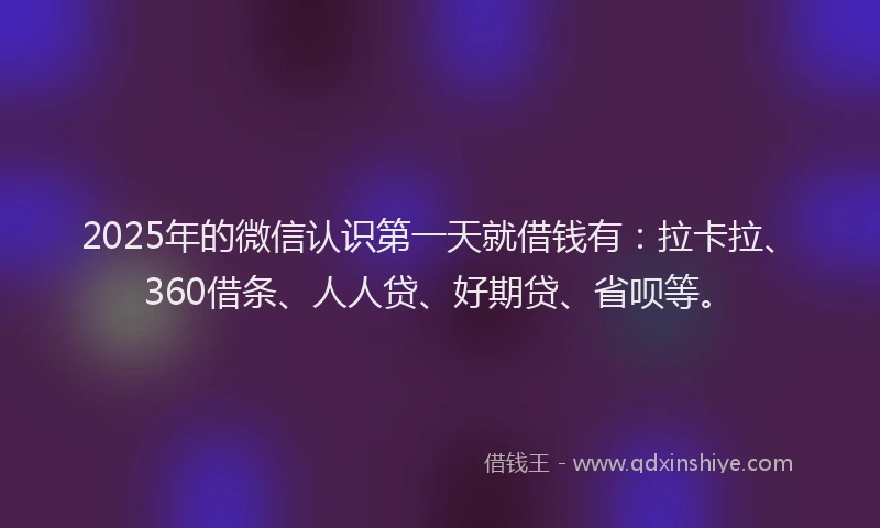2025年的微信认识第一天就借钱有：拉卡拉、360借条、人人贷、好期贷、省呗等。