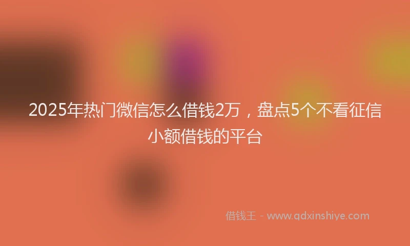 2025年热门微信怎么借钱2万，盘点5个不看征信小额借钱的平台
