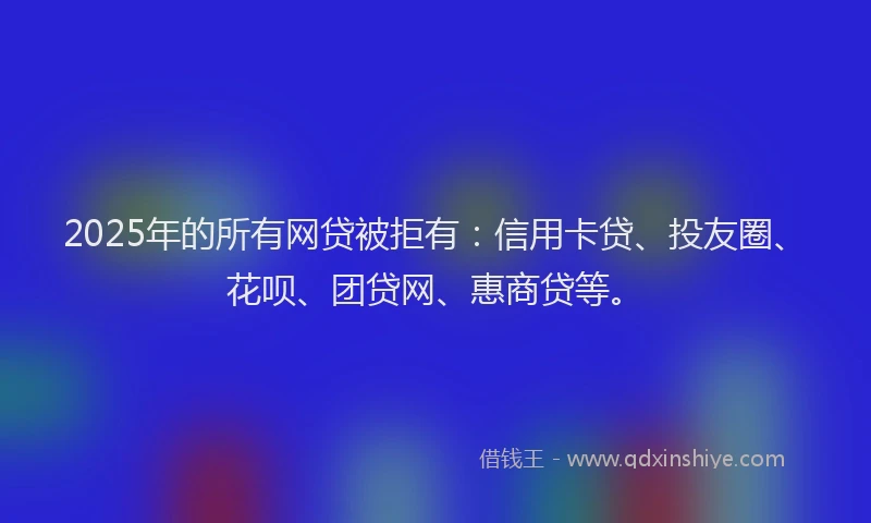 2025年的所有网贷被拒有：信用卡贷、投友圈、花呗、团贷网、惠商贷等。