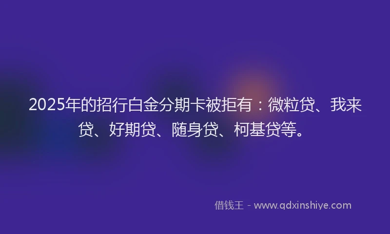 2025年的招行白金分期卡被拒有：微粒贷、我来贷、好期贷、随身贷、柯基贷等。