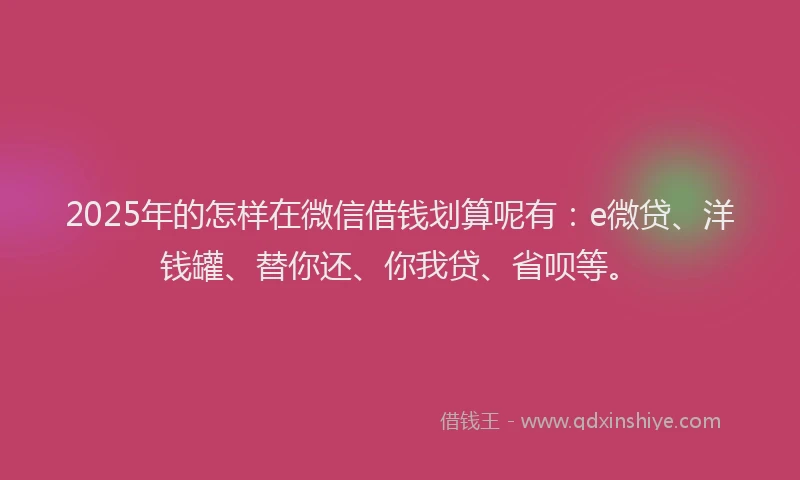 2025年的怎样在微信借钱划算呢有：e微贷、洋钱罐、替你还、你我贷、省呗等。