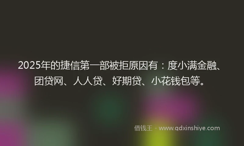 2025年的捷信第一部被拒原因有：度小满金融、团贷网、人人贷、好期贷、小花钱包等。
