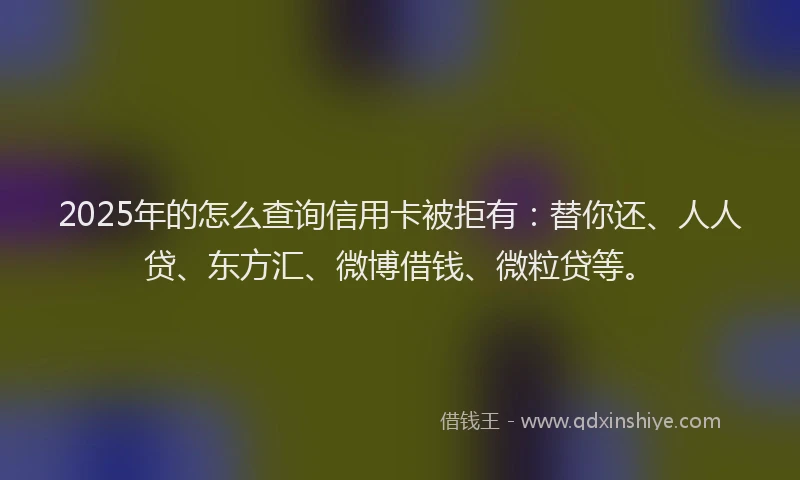 2025年的怎么查询信用卡被拒有：替你还、人人贷、东方汇、微博借钱、微粒贷等。