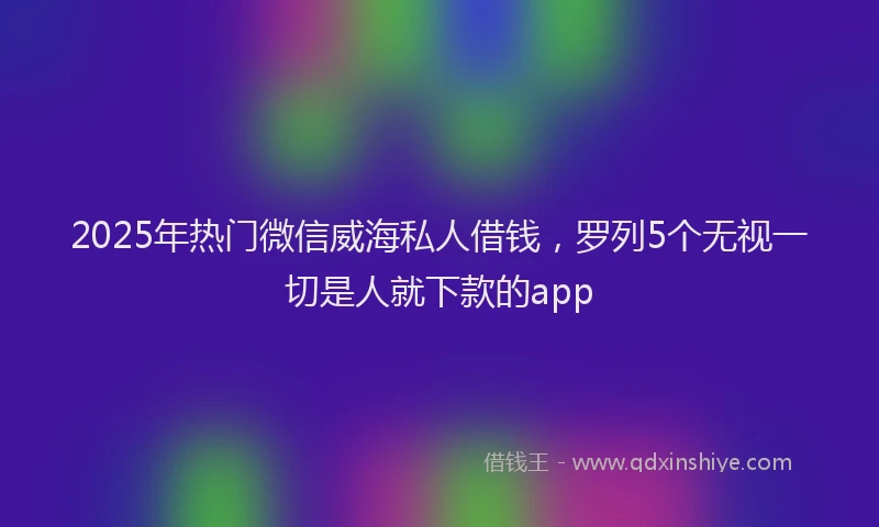 2025年热门微信威海私人借钱，罗列5个无视一切是人就下款的app