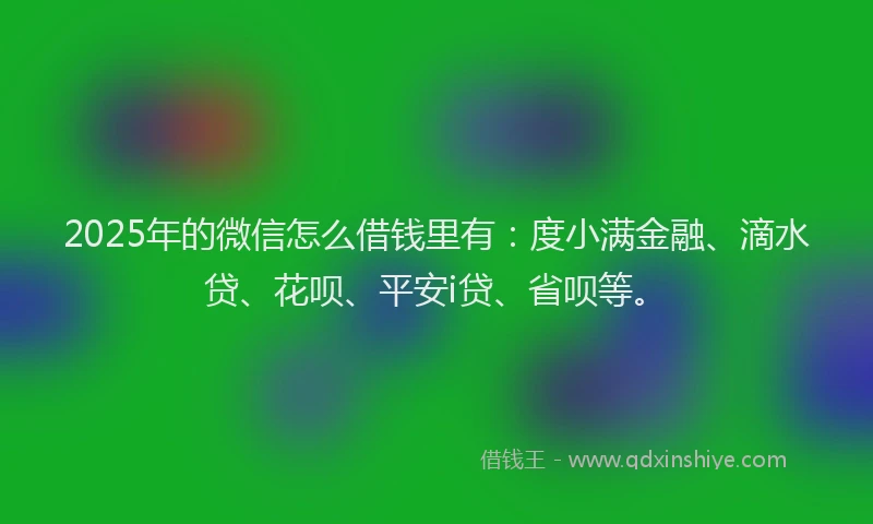 2025年的微信怎么借钱里有：度小满金融、滴水贷、花呗、平安i贷、省呗等。