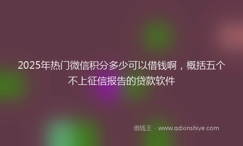 2025年热门微信积分多少可以借钱啊，概括五个不上征信报告的贷款软件
