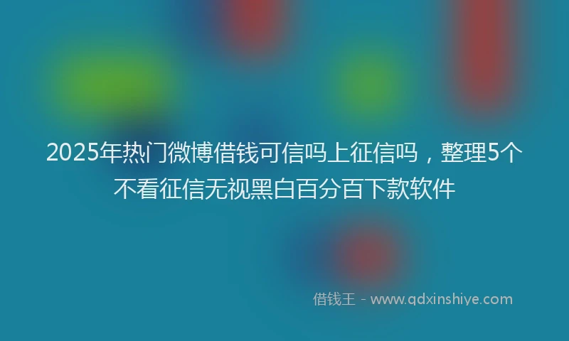 2025年热门微博借钱可信吗上征信吗，整理5个不看征信无视黑白百分百下款软件