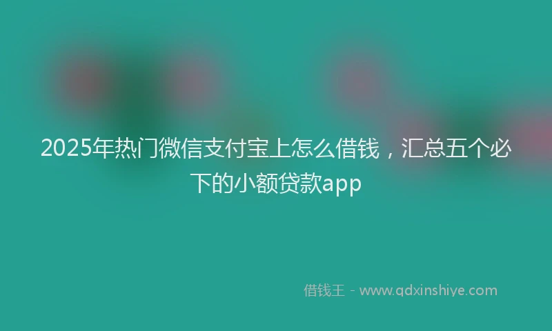 2025年热门微信支付宝上怎么借钱，汇总五个必下的小额贷款app