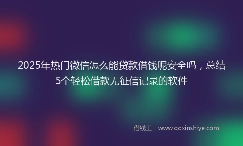 2025年热门微信怎么能贷款借钱呢安全吗，总结5个轻松借款无征信记录的软件