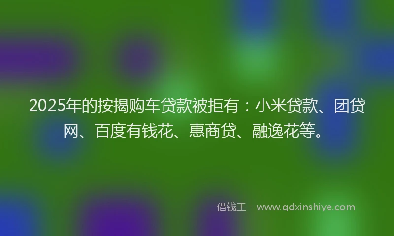 2025年的按揭购车贷款被拒有：小米贷款、团贷网、百度有钱花、惠商贷、融逸花等。