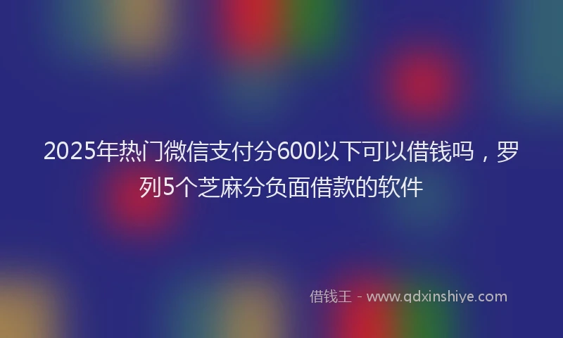 2025年热门微信支付分600以下可以借钱吗，罗列5个芝麻分负面借款的软件